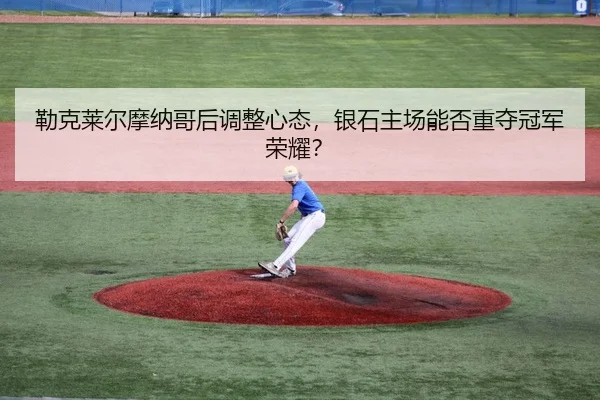 勒克莱尔摩纳哥后调整心态，银石主场能否重夺冠军荣耀？
